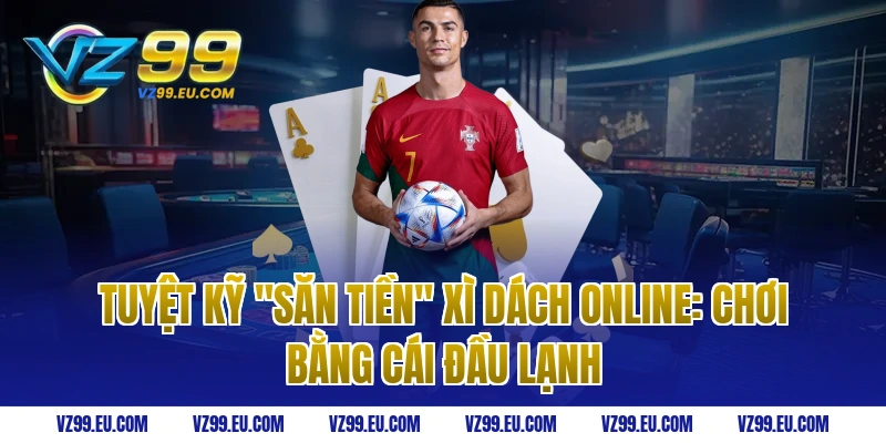 Tuyệt kỹ "Săn Tiền" Xì Dách Online: Chơi bằng cái đầu lạnh